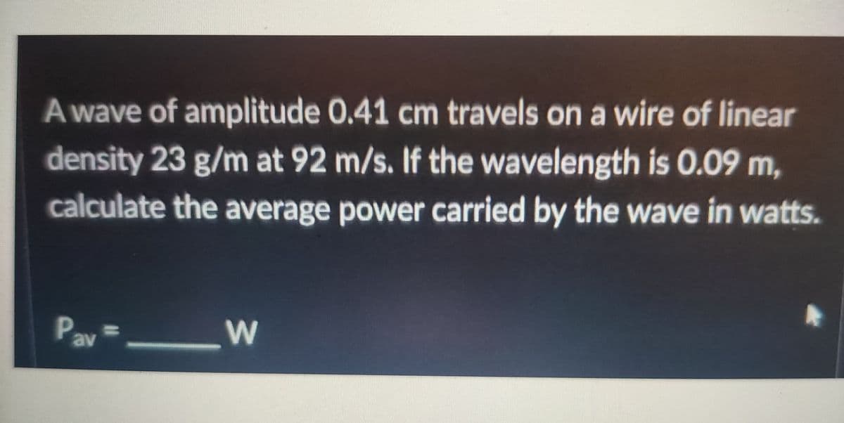 A wave of amplitude 0.41 cm travels on a wire of linear
density 23 g/m at 92 m/s. If the wavelength is 0.09 m,
calculate the average power carried by the wave in watts.
%3D
av
