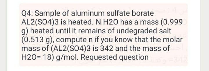 Q4: Sample of aluminum sulfate borate
AL2(S04)3 is heated. N H20 has a mass (0.999
g) heated until it remains of undegraded salt
(0.513 g), compute n if you know that the molar
mass of (AL2(SO4)3 is 342 and the mass of
H20= 18) g/mol. Requested question
342

