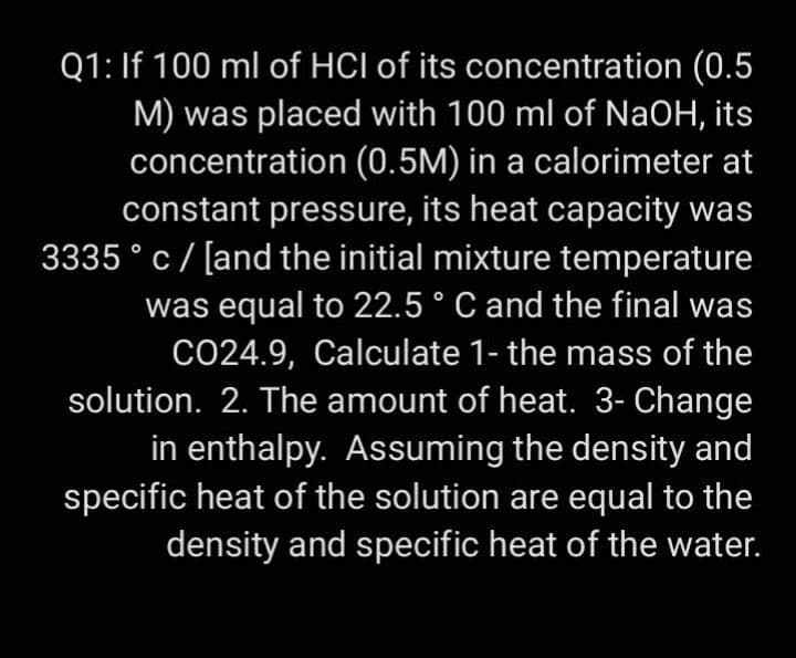 Q1: If 100 ml of HCI of its concentration (0.5
M) was placed with 100 ml of NaOH, its
concentration (0.5M) in a calorimeter at
constant pressure, its heat capacity was
3335 ° c/ [and the initial mixture temperature
was equal to 22.5° C and the final was
CO24.9, Calculate 1- the mass of the
solution. 2. The amount of heat. 3- Change
in enthalpy. Assuming the density and
specific heat of the solution are equal to the
density and specific heat of the water.
