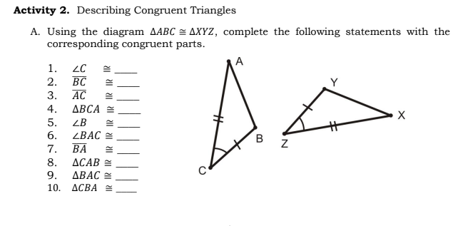 Activity 2. Describing Congruent Triangles
A. Using the diagram AABC = AXYZ, complete the following statements with the
corresponding congruent parts.
A
1.
BC
AC
2.
3.
4.
ДВСА
5.
ZB
6.
ZBAC =
7.
ВА
ACAB =
ДВАС
10. ДСВА
8.
9.
B.
