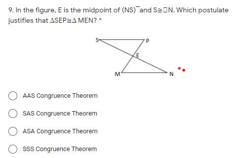 9. In the figure, E is the midpoint of (NS) and SeON. Which postulate
justifies that ASEPSA MEN? *
AAS Congruence Theorem
SAS Congruence Theorem
ASA Congruence Theorem
sss Congruence Theorem

