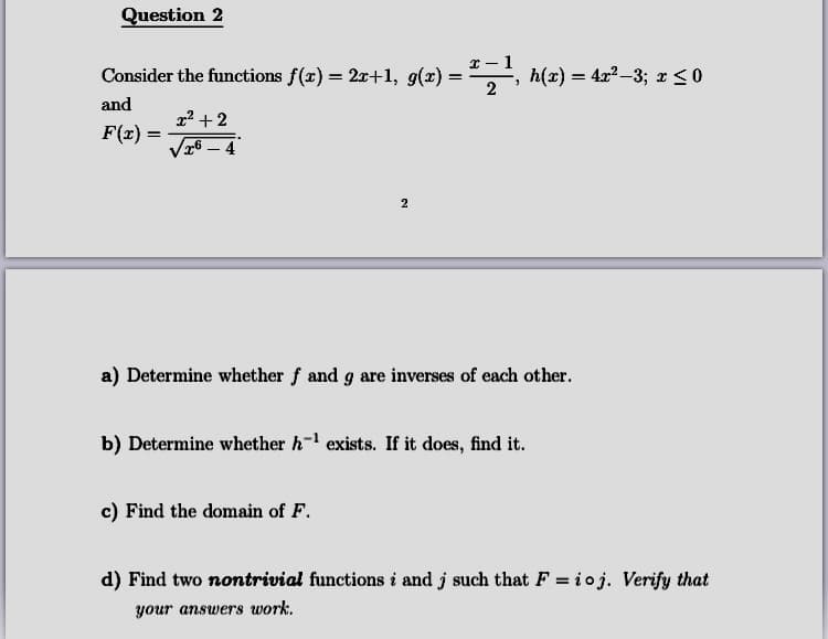 Consider the functions f(x) = 2x+1, g(x) :
h(x) = 4x? -3; x <o
and
x2 + 2
F(x) =
6 – 4
a) Determine whether f and g are inverses of each other.
b) Determine whether h- exists. If it does, find it.
c) Find the domain of F.
