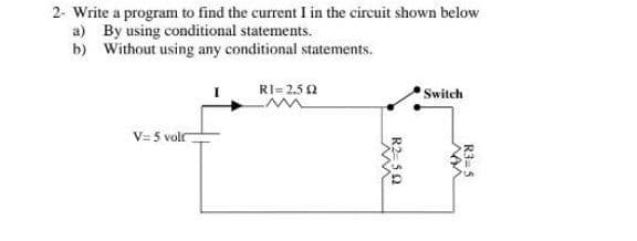 2- Write a program to find the current I in the circuit shown below
a) By using conditional statements.
b) Without using any conditional statements.
RI= 2.5 2
Switch
V= 5 volr
R3= 5
R2=50
