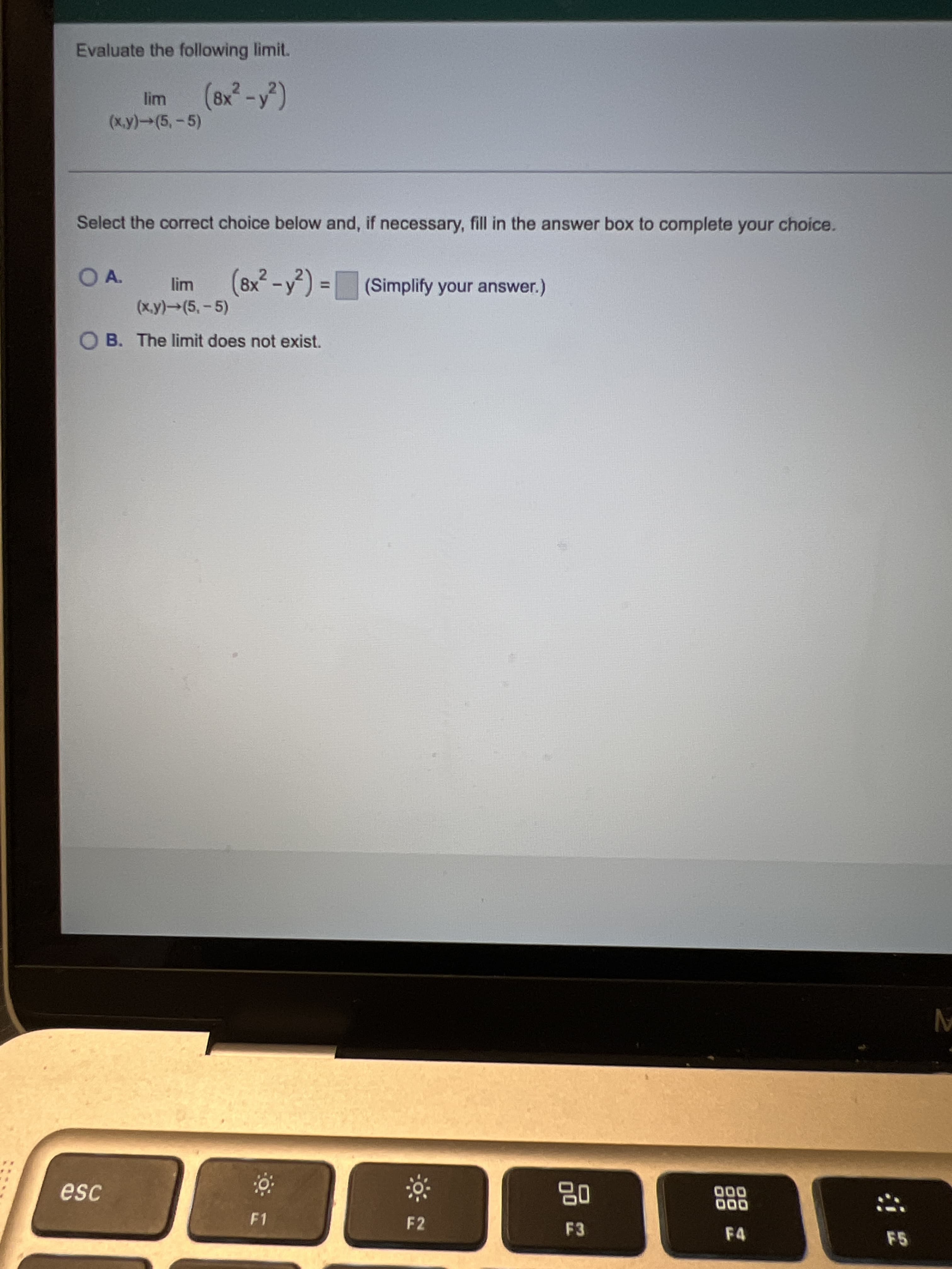 Evaluate the following limit.
(x.y)→(5,-5)
Select the correct choice below and, if necessary, fill in the answer box to complete your choice.
(8x²-y) =(Simplify your answer.)
%3D
(x.y)→(5,-5)
O B. The limit does not exist.
品
F3
esc
000
F1
F2
F4
F5
