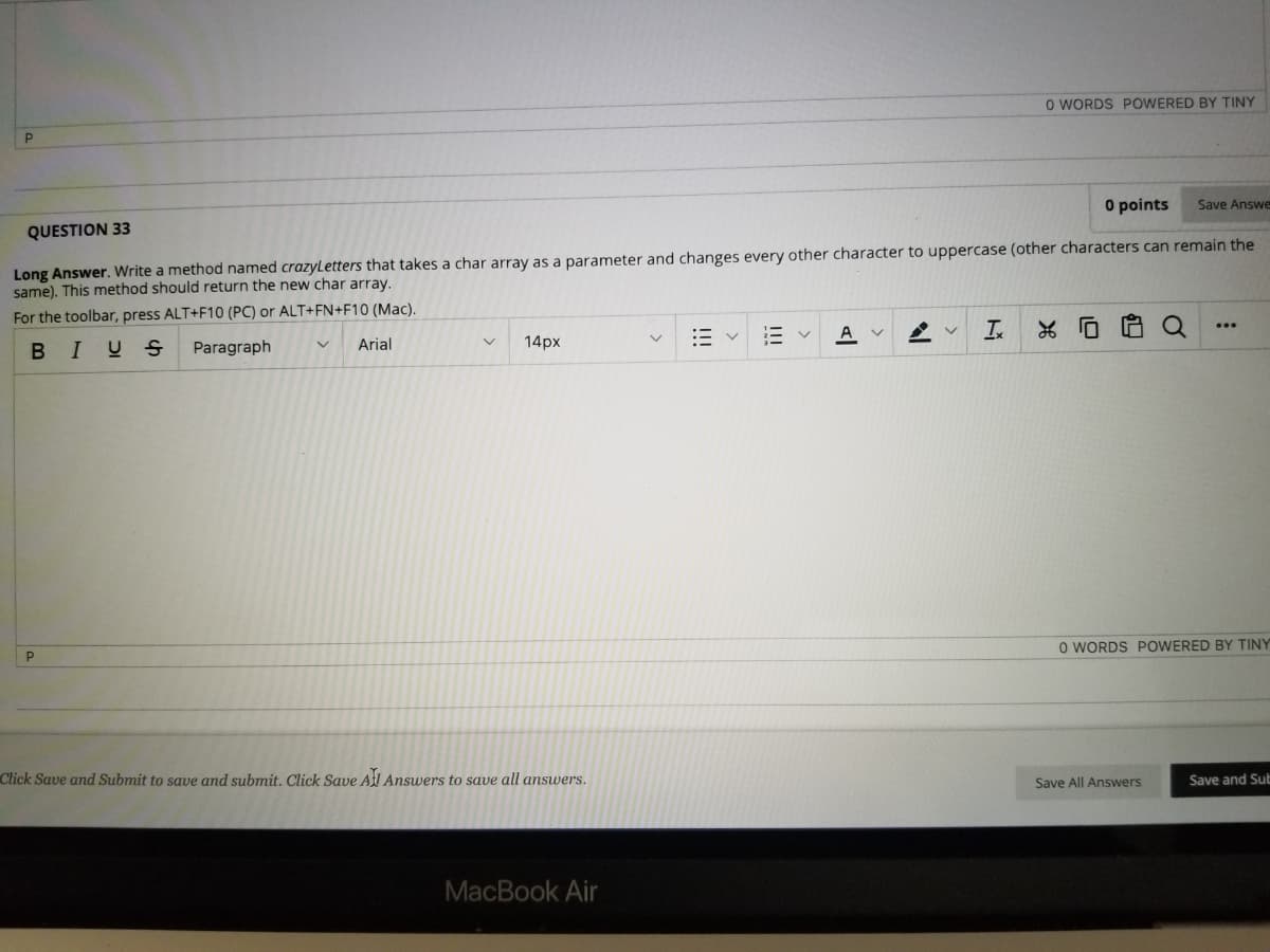 O WORDS POWERED BY TINY
O points
Save Answe
QUESTION 33
Long Answer. Write a method named crazyLetters that takes a char array as a parameter and changes every other character to uppercase (other characters can remain the
same). This method should return the new char array.
For the toolbar, press ALT+F10 (PC) or ALT+FN+F10 (Mac).
I.
* ロ
...
三v
A
BIUS
Paragraph
Arial
14px
O WORDS POWERED BY TINY
Click Save and Submit to save and submit. Click Save Al Answers to save all answers.
Save All Answers
Save and Sub
MacBook Air
II
