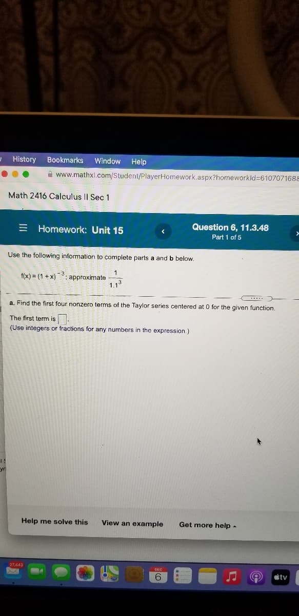 History
Bookmarks
Window
Help
A www.mathxl.com/Student/PlayerHomework.aspx?homeworkld=6107071688
Math 2416 Calculus I| Sec 1
E Homework: Unit 15
Question 6, 11.3.48
Part 1 of 5
Use the following information to complete parts a and b below.
f(x) = (1 + x): approximate
1.13
-3.
a. Find the first four nonzero terms of the Taylor series centered at 0 for the qiven function.
The first term iş
(Use integers or fractions for any numbers in the expression.)
yr
Help me solve this
View an example
Get more help -
27,443
étv
