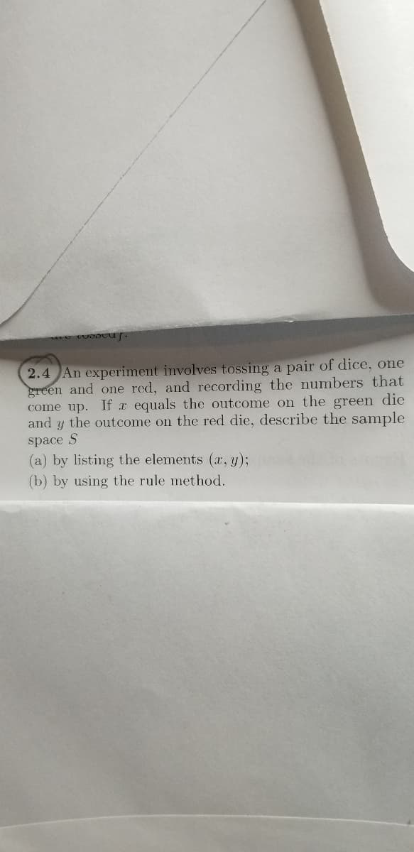 2.4 An experiment involves tossing a pair of dice, one
green and one red, and recording the numbers that
come up. If r equals the outcome on the green die
and y the outcome on the red die, describe the sample
space S
(a) by listing the elements (x, y);
(b) by using the rule method.
