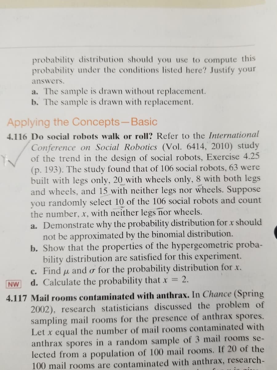 probability distribution should you use to compute this
probability under the conditions listed here? Justify your
answers.
a. The sample is drawn without replacement.
b. The sample is drawn with replacement.
Applying the Concepts-Basic
4.116 Do social robots walk or roll? Refer to the International
Conference on Social Robotics (Vol. 6414, 2010) study
of the trend in the design of social robots, Exercise 4.25
(p. 193). The study found that of 106 social robots, 63 were
built with legs only, 20 with wheels only, 8 with both legs
and wheels, and 15 with neither legs nor wheels. Suppose
you randomly select 10 of the 106 social robots and count
the number, x, with neither legs nor wheels.
a. Demonstrate why the probability distribution for x should
not be approximated by the binomial distribution.
b. Show that the properties of the hypergeometric proba-
bility distribution are satisfied for this experiment.
c. Find u and o for the probability distribution for x.
d. Calculate the probability that x = 2.
NW
4.117 Mail rooms contaminated with anthrax. In Chance (Spring
2002), research statisticians discussed the problem of
sampling mail rooms for the presence of anthrax spores.
Let x equal the number of mail rooms contaminated with
anthrax spores in a random sample of 3 mail rooms se-
lected from a population of 100 mail rooms. If 20 of the
100 mail rooms are contaminated with anthrax, research-
