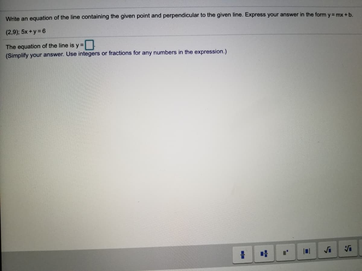 Write an equation of the line containing the given point and perpendicular to the given line. Express your answer in the form y = mx +b.
(2,9); 5x +y = 6
The equation of the line is y =
(Simplify your answer. Use integers or fractions for any numbers in the expression.)
VS
