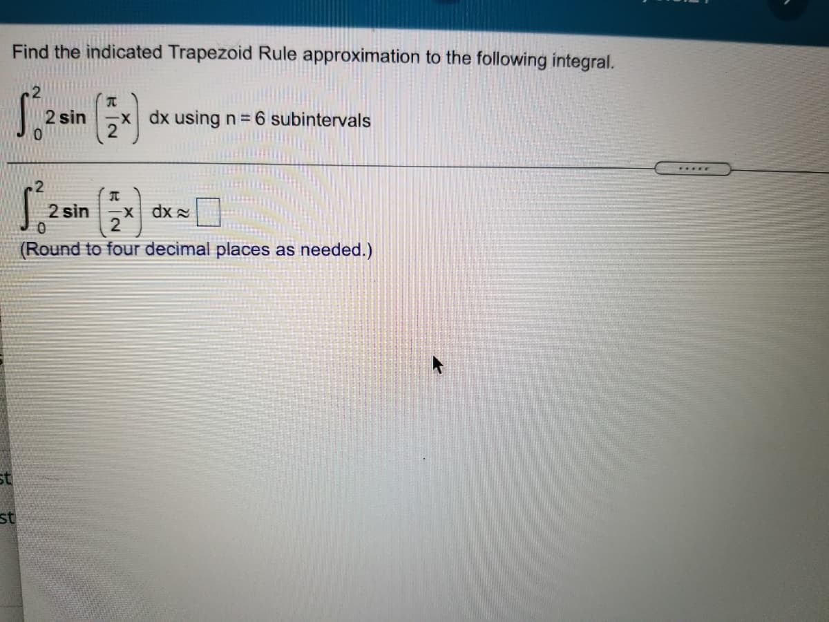 Find the indicated Trapezoid Rule approximation to the following integral.
2 sin
x dx using n= 6 subintervals
2 sin
dx =
(Round to four decimal places as needed.)
st
