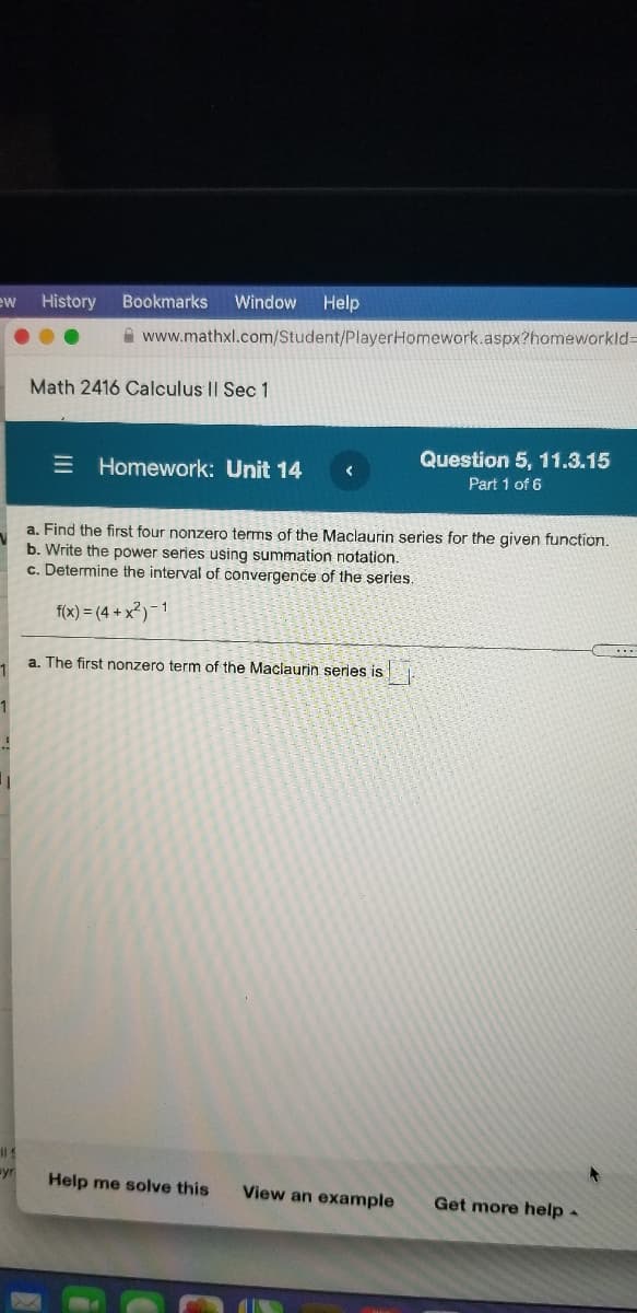 ew
History
Bookmarks
Window
Help
A www.mathxl.com/Student/PlayerHomework.aspx?homeworkld=
Math 2416 Calculus II Sec 1
Question 5, 11.3.15
E Homework: Unit 14
Part 1 of 6
a. Find the first four nonzero terms of the Maclaurin series for the given function.
b. Write the power series using summation notation.
c. Determine the interval of convergence of the series.
f(x) = (4 + x²)- 1
a. The first nonzero term of the Maclaurin series is
1
yr
Help me solve this
View an example
Get more help-
