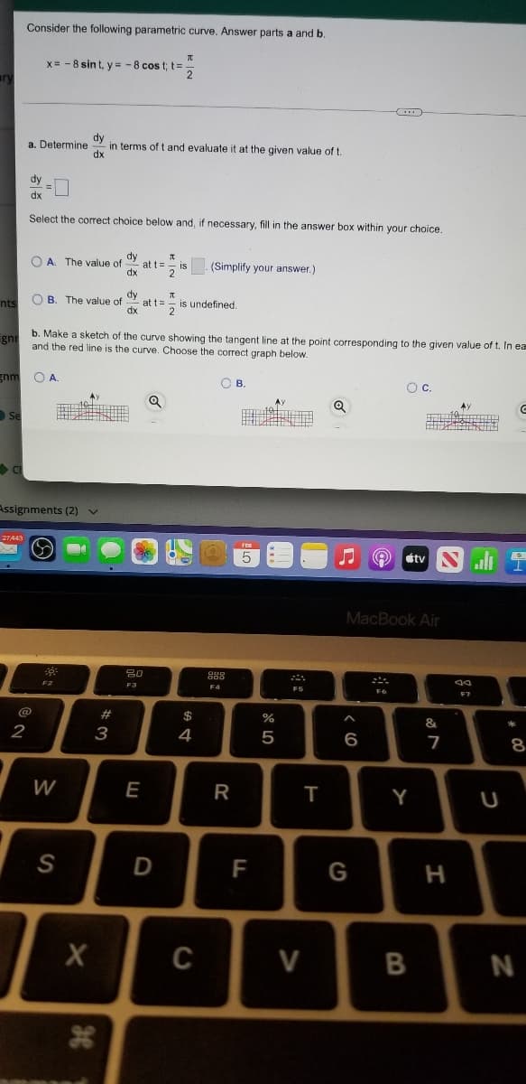 Consider the following parametric curve. Answer parts a and b.
x= - 8 sin t, y = -8 cos t; t=
ary
dy
in terms of t and evaluate it at the given value of t.
dx
a. Determine
dy
dx
Select the correct choice below and, if necessary, fill in the answer box within your choice.
dy
O A. The value of
at t=
is
(Simplify your answer.)
dx
nts
O B. The value of
dy
at t="
is undefined,
gni
b. Make a sketch of the curve showing the tangent line at the point corresponding to the given value of t. In ea
and the red line is the curve. Choose the correct graph below.
gnm
OA.
OB.
Oc.
Se
Assignments (2)v
étv
all
MacBook Air
80
F3
F4
FS
@
$
&
2
3
4
7
W
E
R
Y
S
D
F
G
C
V
B
