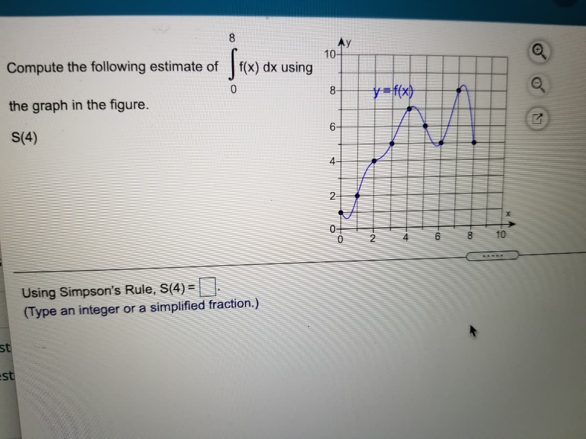 8.
Ay
10-
Compute the following estimate of
|f(x) dx using
y=f(x}
8-
the graph in the figure.
6-
S(4)
4
2-
0-
2
4
6
10
Using Simpson's Rule, S(4) =
(Type an integer or a simplified fraction.)
st
est
