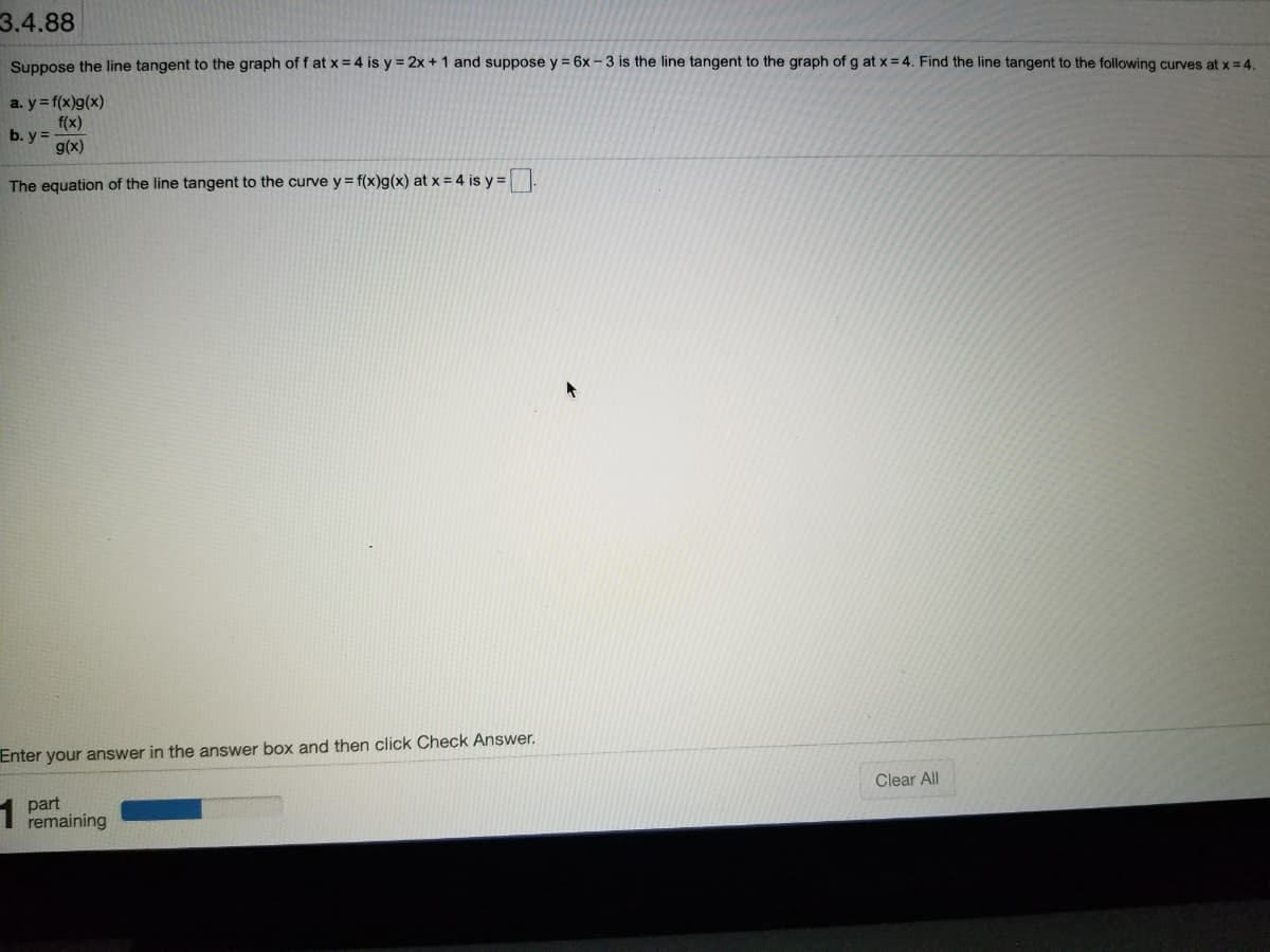 3.4.88
Suppose the line tangent to the graph of f at x = 4 is y = 2x + 1 and suppose y = 6x – 3 is the line tangent to the graph of g at x = 4. Find the line tangent to the following curves at x= 4.
a. y = f(x)g(x)
f(x)
b. y =
g(x)
The equation of the line tangent to the curve y = f(x)g(x) at x = 4 is y =
Enter your answer in the answer box and then click Check Answer.
Clear All
1 part
remaining
