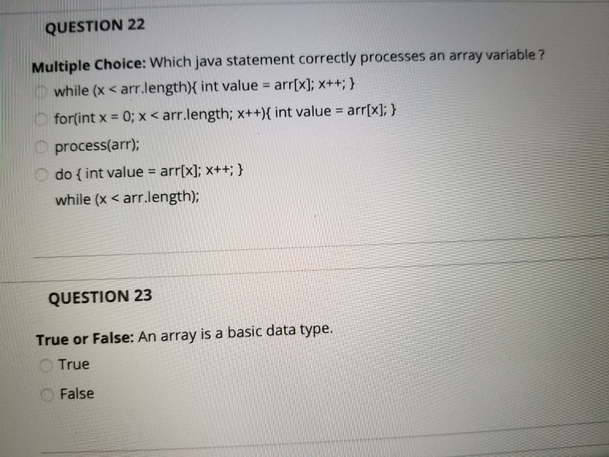 QUESTION 22
Multiple Choice: Which java statement correctly processes an array variable ?
O while (x < arr.length){ int value = arr[x]; x++; }
%3D
for(int x = 0; x < arr.length; x++){ int value = arr[x]; }
%3D
process(arr);
do { int value = arr[x]; x++; }
%3D
while (x < arr.length);
QUESTION 23
True or False: An array is a basic data type.
O True
False
