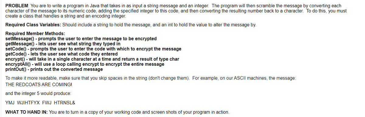 PROBLEM: You are to write a program in Java that takes in as input a string message and an integer. The program will then scramble the message by converting each
character of the message to its numeric code, adding the specified integer to this code, and then converting the resulting number back to a character. To do this, you must
create a class that handles a string and an encoding integer.
Required Class Variables: Should include a string to hold the message, and an int to hold the value to alter the message by.
Required Member Methods:
setMessage() - prompts the user to enter the message to be encrypted
getMessage() - lets user see what string they typed in
setCode() - prompts the user to enter the code with which to encrypt the message
getCode() - lets the user see what code they entered
encrypt() - will take in a single character at a time and return a result of type char
encryptAll() - will use a loop calling encrypt to encrypt the entire message
printOut() - prints out the converted message
To make it more readable, make sure that you skip spaces in the string (don't change them). For example, on our ASCII machines, the message:
THE REDCOATS ARE COMING!
and the integer 5 would produce:
YMJ WJIHTFYX FWJ HTRNSL&
WHAT TO HAND IN: You are to turn in a copy of your working code and screen shots of your program in action.
