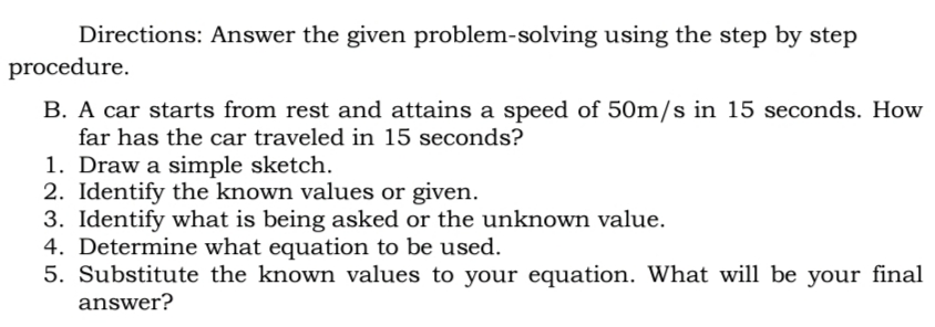 Directions: Answer the given problem-solving using the step by step
procedure.
B. A car starts from rest and attains a speed of 50m/s in 15 seconds. How
far has the car traveled in 15 seconds?
1. Draw a simple sketch.
2. Identify the known values or given.
3. Identify what is being asked or the unknown value.
4. Determine what equation to be used.
5. Substitute the known values to your equation. What will be your final
answer?
