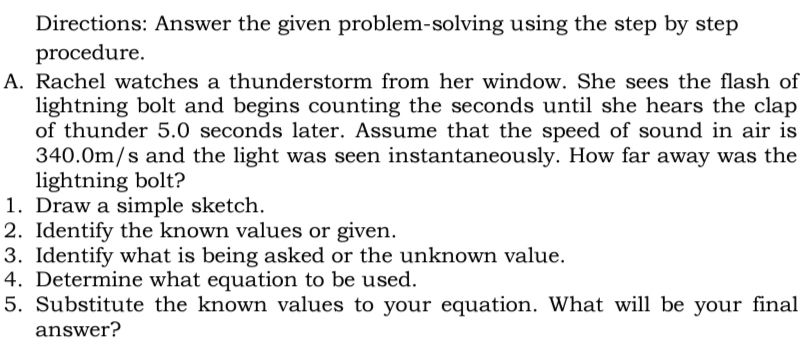Directions: Answer the given problem-solving using the step by step
procedure.
A. Rachel watches a thunderstorm from her window. She sees the flash of
lightning bolt and begins counting the seconds until she hears the clap
of thunder 5.0 seconds later. Assume that the speed of sound in air is
340.0m/s and the light was seen instantaneously. How far away was the
lightning bolt?
1. Draw a simple sketch.
2. Identify the known values or given.
3. Identify what is being asked or the unknown value.
4. Determine what equation to be used.
5. Substitute the known values to your equation. What will be your final
answer?
