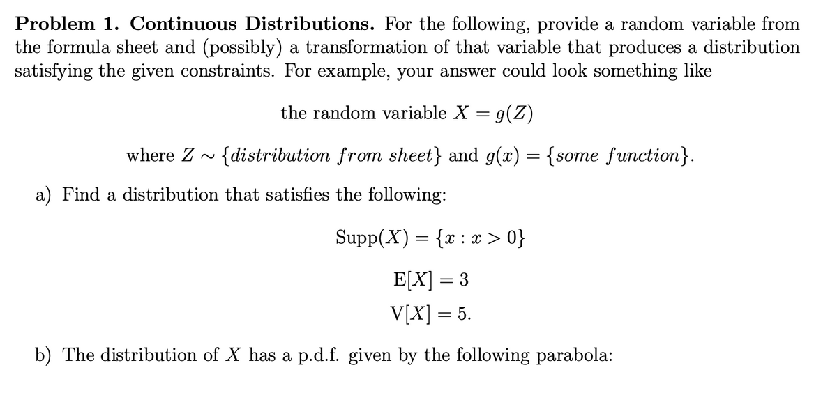 Problem 1. Continuous Distributions. For the following, provide a random variable from
the formula sheet and (possibly) a transformation of that variable that produces a distribution
satisfying the given constraints. For example, your answer could look something like
the random variable X = g(Z)
where Z~ {distribution from sheet} and g(x) = {some function}.
a) Find a distribution that satisfies the following:
Supp(X) = {x:x>0}
E[X] = 3
V[X] = 5.
b) The distribution of X has a p.d.f. given by the following parabola: