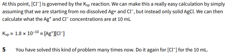 At this point, [Cl-] is governed by the Ksp reaction. We can make this a really easy calculation by simply
assuming that we are starting from no dissolved Ag+ and Ci", but instead only solid AgCl. We can then
calculate what the Ag* and Cl- concentrations are at 10 mL
Ksp = 1.8 x 10-10 = [Ag*l[Cl¯]
You have solved this kind of problem many times now. Do it again for [Cl"] for the 10 mL.
