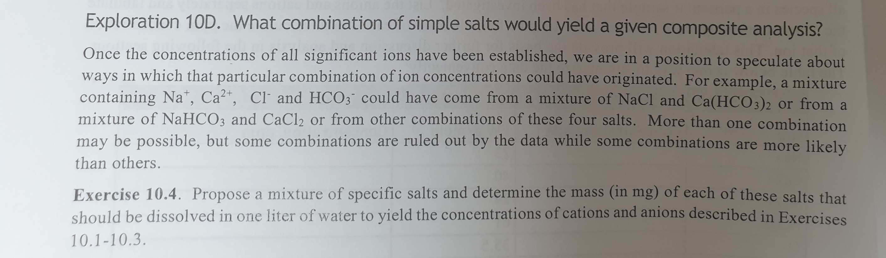 Exploration 10D. What combination of simple salts would yield a given composite analysis?
Once the concentrations of all significant ions have been established, we are in a position to speculate about
ways in which that particular combination of ion concentrations could have originated. For example, a mixture
containing Na*, Ca²*, Cl and HCO3 could have come from a mixture of NaCl and Ca(HCO3)2 or from a
mixture of NAHCO3 and CaCl2 or from other combinations of these four salts. More than one combination
may be possible, but some combinations are ruled out by the data while some combinations are more likelv
than others.
Exercise 10.4. Propose a mixture of specific salts and determine the mass (in mg) of each of these salts that
should be dissolved in one liter of water to yield the concentrations of cations and anions described in Exercises
10.1-10.3.
