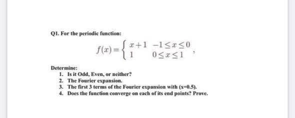 QI. For the periodic function:
f(z) = { r+1 -1<IS0
Determine:
1. Is it Odd, Even, or neither?
2. The Fourier expansion.
3. The first 3 terms of the Fourier expansion with (x-0.5).
4. Does the function converge on each of its end points? Prove.
