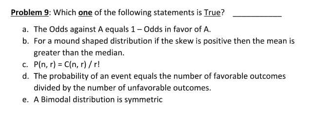 Problem 9: Which one of the following statements is True?
a. The Odds against A equals 1- Odds in favor of A.
b. For a mound shaped distribution if the skew is positive then the mean is
greater than the median.
c. P(n, r) = C(n, r) /r!
d. The probability of an event equals the number of favorable outcomes
divided by the number of unfavorable outcomes.
e. A Bimodal distribution is symmetric
