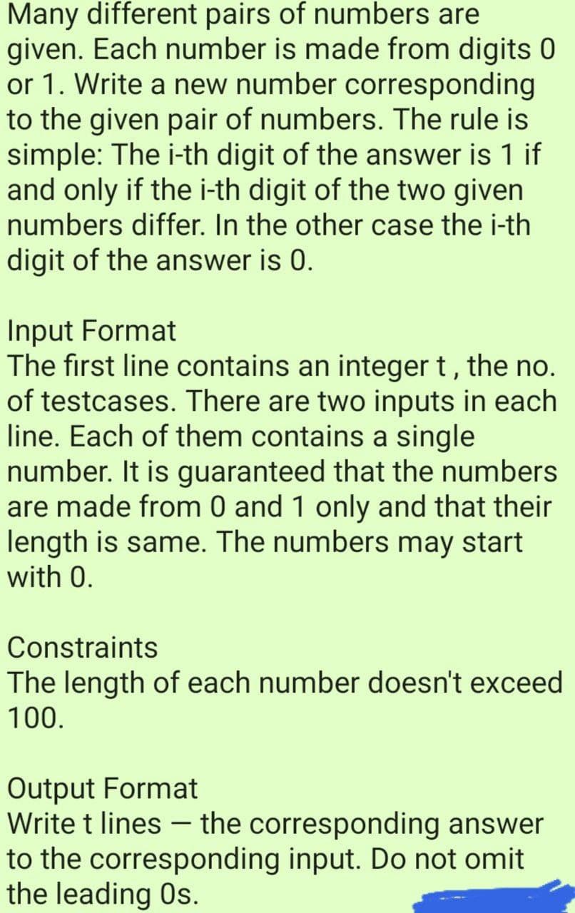 Many different pairs of numbers are
given. Each number is made from digits 0
or 1. Write a new number corresponding
to the given pair of numbers. The rule is
simple: The i-th digit of the answer is 1 if
and only if the i-th digit of the two given
numbers differ. In the other case the i-th
digit of the answer is 0.
Input Format
The first line contains an integer t, the no.
of testcases. There are two inputs in each
line. Each of them contains a single
number. It is guaranteed that the numbers
are made from 0 and 1 only and that their
length is same. The numbers may start
with 0.
Constraints
The length of each number doesn't exceed
100.
Output Format
Write t lines – the corresponding answer
to the corresponding input. Do not omit
the leading Os.
|
