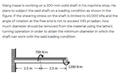 Mang Inasal is working on a 300-mm solid shaft in his machine shop. He
plans to subject the said shaft on a loading condition as shown in the
figure. If the shearing stress on the shaft is limited to 60,000 kPa and the
angle of rotation at the free end is not to exceed 1/45 pi radian, how
much diameter should be removed from the material using the lathe's
turning operation in order to attain the minimum diameter in which the
shaft can work with the said loading condition.
750 Nm
2.5 m
2.5 m 1200 Nm

