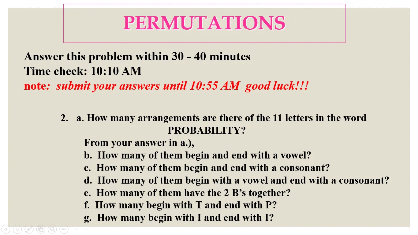 PERMUTATIONS
Answer this problem within 30 - 40 minutes
Time check: 10:10 AM
note: submit your answers until 10:55 AM good luck!!!
2. a. How many arrangements are there of the 11 letters in the word
PROBABILITY?
From your answer in a.),
b. How many of them begin and end with a vowel?
c. How many of them begin and end with a consonant?
d. How many of them begin with a vowel and end with a consonant?
e. How many of them have the 2 B's together?
f. How many begin with T and end with P?
g. How many begin with I and end with I?
