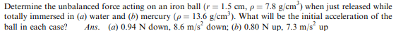 Determine the unbalanced force acting on an iron ball (r = 1.5 cm, p= 7.8 g/cm) when just released while
totally immersed in (a) water and (b) mercury (p = 13.6 g/cm). What will be the initial acceleration of the
Ans. (a) 0.94 N down, 8.6 m/s down; (b) 0.80 N up, 7.3 m/s up
%3D
ball in each case?
