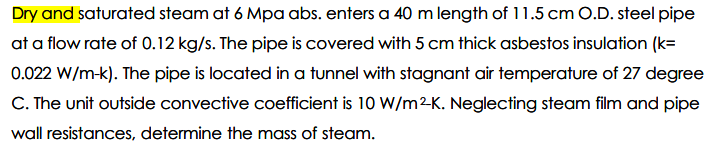 Dry and saturated steam at 6 Mpa abs. enters a 40 m length of 11.5 cm O.D. steel pipe
at a flow rate of 0.12 kg/s. The pipe is covered with 5 cm thick asbestos insulation (k=
0.022 W/m-k). The pipe is located in a tunnel with stagnant air temperature of 27 degree
C. The unit outside convective coefficient is 10 W/m2K. Neglecting steam film and pipe
wall resistances, determine the mass of steam.
