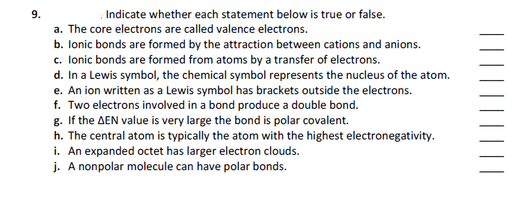 9.
Indicate whether each statement below is true or false.
a. The core electrons are called valence electrons.
b. lonic bonds are formed by the attraction between cations and anions.
c. Ionic bonds are formed from atoms by a transfer of electrons.
d. In a Lewis symbol, the chemical symbol represents the nucleus of the atom.
e. An ion written as a Lewis symbol has brackets outside the electrons.
f. Two electrons involved in a bond produce a double bond.
g. If the AEN value is very large the bond is polar covalent.
h. The central atom is typically the atom with the highest electronegativity.
i. An expanded octet has larger electron clouds.
j. A nonpolar molecule can have polar bonds.
