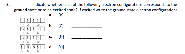 Indicate whether each of the following electron configurations corresponds to the
ground state or to an excited state? If excited write the ground state electron configurations.
8.
а. [В]
Is
25
2p
b.
[C]
田田口
1s
25
2p
[N]
с.
Is
25
2p
d.
[0]
1s
25
2p
