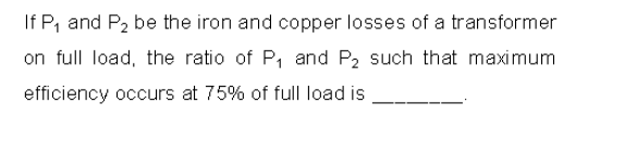 If P, and P2 be the iron and copper losses of a transformer
on full load, the ratio of P, and P2 such that maximum
efficiency occurs at 75% of full load is
