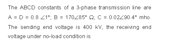 The ABCD constants of a 3-phase transmission line are
A = D = 0.8 1°; B = 170285° Q; C = 0.020.4° mho.
The sending end voltage is 400 kV, the receiving end
voltage under no-load condition is
