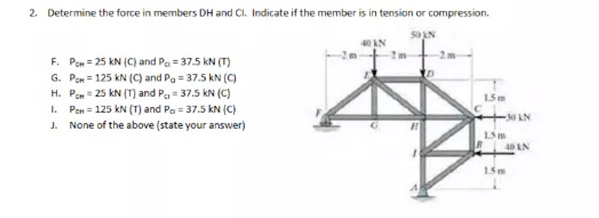 2. Determine the force in members DH and Cl. Indicate if the member is in tension or compression.
5oN
40 kN
-2m
F. PCH = 25 kN (C) and Pa = 37.5 kN (T)
G. PCH = 125 kN (C) and Pa = 37.5 kN (C)
H. PCH = 25 kN (T) and Pa = 37.5 kN (C)
1. PeH = 125 kN (T) and Pa = 37.5 kN (C)
J. None of the above (state your answer)
1.5m
-30 KN
1.5
40 IN
1.5m
