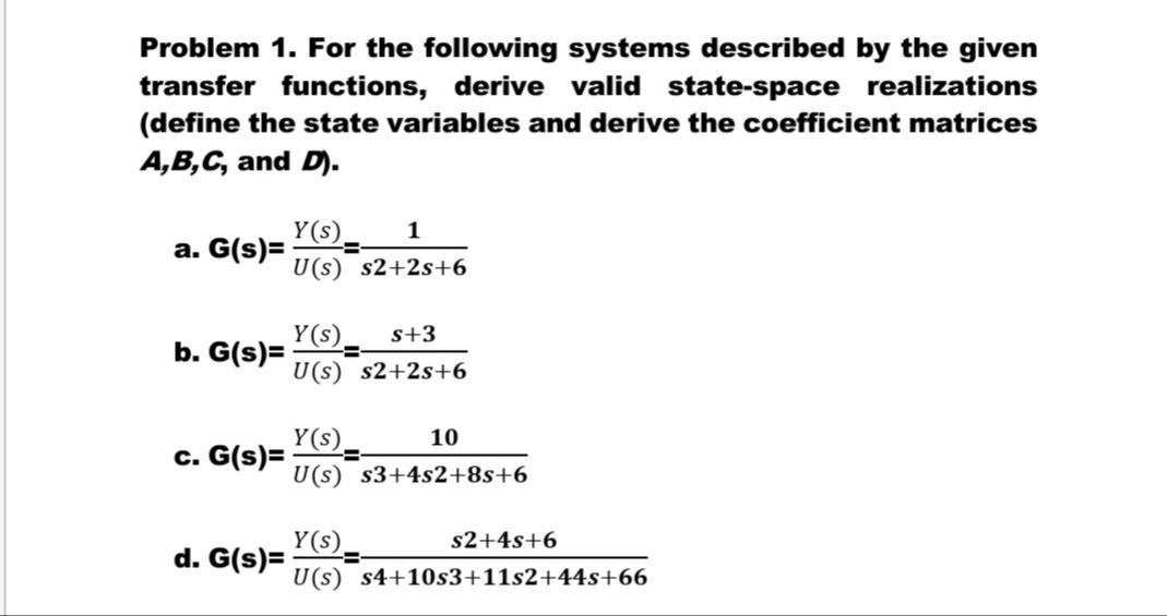 Problem 1. For the following systems described by the given
transfer functions, derive valid state-space realizations
(define the state variables and derive the coefficient matrices
A,B,C, and D).
Y(s).
a. G(s)=
1
U(s) s2+2s+6
Y(s).
b. G(s)=
s+3
U(s) s2+2s+6
Y(s).
c. G(s)=
10
U(s) s3+4s2+8s+6
Y(s).
d. G(s)=
s2+4s+6
U(s) s4+10s3+11s2+44s+66
