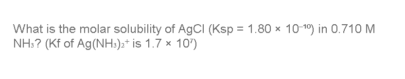 What is the molar solubility of AgCl (Ksp = 1.80 x 10-10) in 0.710 M
NH:? (Kf of Ag(NH:)2+ is 1.7 x 10")
%3D
