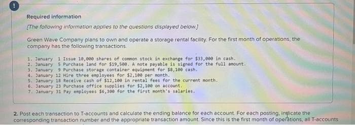 Required information
[The following information applies to the questions displayed below.]
Green Wave Company plans to own and operate a storage rental facility. For the first month of operations, the
company has the following transactions.
1. January 1 Issue 10,000 shares of common stock in exchange for $33,000 in cash.
2. January 5 Purchase land for $19,500. A note payable is signed for the full amount.
3. January 9 Purchase storage container equipment for $8,100 cash.
4. January 12 Hire three employees for $2,100 per month.
5. January 18 Receive cash of $12,100 in rental fees for the current month.
6. January 23 Purchase office supplies for $2,100 on account.
7. January 31 Pay employees 56,300 for the first month's salaries.
2. Post each transaction to T-accounts and calculate the ending balance for each account. For each posting, indicate the
corresponding transaction number and the appropriate transaction amount. Since this is the first month of operations, all T-accounts