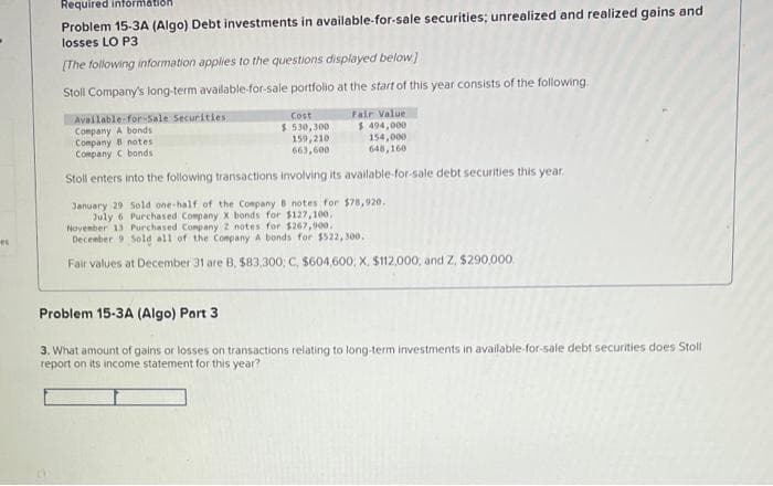 el
Required information
Problem 15-3A (Algo) Debt investments in available-for-sale securities; unrealized and realized gains and
losses LO P3
[The following information applies to the questions displayed below]
Stoll Company's long-term available-for-sale portfolio at the start of this year consists of the following.
Available-for-Sale Securities
Company A bonds
Fair Value
$ 494,000
154,000
Company 8 notes
Company C bonds
648,160
Stoll enters into the following transactions involving its available-for-sale debt securities this year.
January 29 Sold one-half of the Company B notes for $78,920.
July 6 Purchased Company X bonds for $127,100.
November 13 Purchased Company 2 notes for $267,900.
December 9 Sold all of the Company A bonds for $522,300.
Fair values at December 31 are B, $83,300, C, $604,600; X, $112,000, and Z, $290,000
Cost
$530,300
159,210
663,600
Problem 15-3A (Algo) Part 3
3. What amount of gains or losses on transactions relating to long-term investments in available-for-sale debt securities does Stoll
report on its income statement for this year?