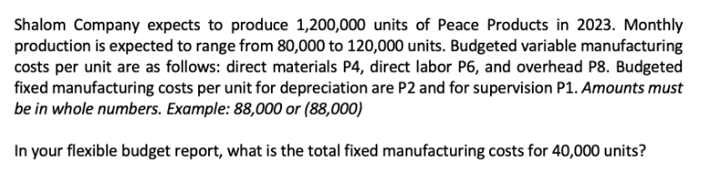 Shalom Company expects to produce 1,200,000 units of Peace Products in 2023. Monthly
production is expected to range from 80,000 to 120,000 units. Budgeted variable manufacturing
costs per unit are as follows: direct materials P4, direct labor P6, and overhead P8. Budgeted
fixed manufacturing costs per unit for depreciation are P2 and for supervision P1. Amounts must
be in whole numbers. Example: 88,000 or (88,000)
In your flexible budget report, what is the total fixed manufacturing costs for 40,000 units?