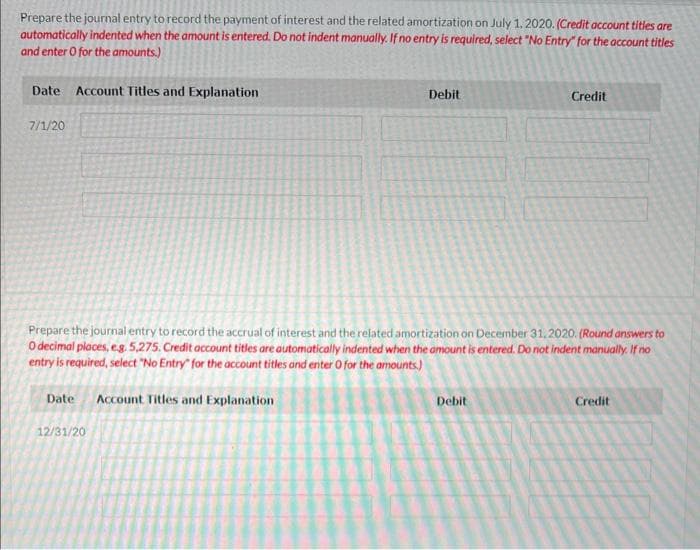 Prepare the journal entry to record the payment of interest and the related amortization on July 1, 2020. (Credit account titles are
automatically indented when the amount is entered. Do not indent manually. If no entry is required, select "No Entry" for the account titles
and enter o for the amounts.)
Date Account Titles and Explanation
7/1/20
Debit
12/31/20
Prepare the journal entry to record the accrual of interest and the related amortization on December 31, 2020. (Round answers to
O decimal places, e.g. 5,275. Credit account titles are automatically indented when the amount is entered. Do not indent manually. If no
entry is required, select "No Entry" for the account titles and enter 0 for the amounts.)
Date Account Titles and Explanation
Credit
Debit
Credit