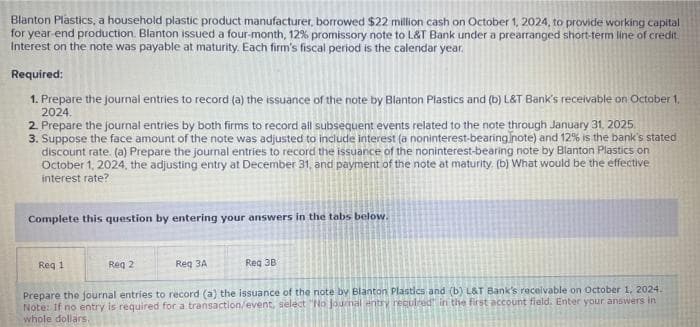 Blanton Plastics, a household plastic product manufacturer, borrowed $22 million cash on October 1, 2024, to provide working capital
for year-end production. Blanton issued a four-month, 12% promissory note to L&T Bank under a prearranged short-term line of credit.
Interest on the note was payable at maturity. Each firm's fiscal period is the calendar year.
Required:
1. Prepare the journal entries to record (a) the issuance of the note by Blanton Plastics and (b) L&T Bank's receivable on October 1,
2024.
2. Prepare the journal entries by both firms to record all subsequent events related to the note through January 31, 2025.
3. Suppose the face amount of the note was adjusted to include interest (a noninterest-bearing note) and 12% is the bank's stated
discount rate. (a) Prepare the journal entries to record the issuance of the noninterest-bearing note by Blanton Plastics on
October 1, 2024, the adjusting entry at December 31, and payment of the note at maturity. (b) What would be the effective
interest rate?
Complete this question by entering your answers in the tabs below.
Req 1
Req 2
Req 3B
Reg 3A
Prepare the journal entries to record (a) the issuance of the note by Blanton Plastics and (b) L&T Bank's receivable on October 1, 2024.
Note: If no entry is required for a transaction/event, select "No Journal entry required in the first account field. Enter your answers in
whole dollars.