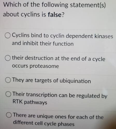Which of the following statement(s)
about cyclins is false?
Cyclins bind to cyclin dependent kinases
and inhibit their function
their destruction at the end of a cycle
occurs proteasome
O They are targets of ubiquination
O Their transcription can be regulated by
RTK pathways
There are unique ones for each of the
different cell cycle phases
