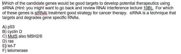 Which of the candidate genes would be good targets to develop potential therapeutics using
SİRNA (Hint: you might want to go back and review RNAI interference lecture 10B). For which
of these genes is SİRNAI treatment good strategy for cancer therapy. SİRNA is a technique that
targets and degrades gene specific RNAS.
А) р53
B) cyclin D
C) Muts also MSH2/6
D) ras
E) let-7
F) telomerase
