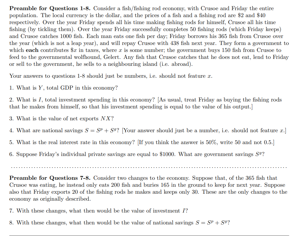 Preamble for Questions 1-8. Consider a fish/fishing rod economy, with Crusoe and Friday the entire
population. The local currency is the dollar, and the prices of a fish and a fishing rod are $2 and $40
respectively. Over the year Friday spends all his time making fishing rods for himself, Crusoe all his time
fishing (by tickling them). Over the year Friday successfully completes 50 fishing rods (which Friday keeps)
and Crusoe catches 1000 fish. Each man eats one fish per day; Friday borrows his 365 fish from Crusoe over
the year (which is not a leap year), and will repay Crusoe with 438 fish next year. They form a government to
which each contributes $x in taxes, where x is some number; the government buys 150 fish from Crusoe to
feed to the governmental wolfhound, Gelert. Any fish that Crusoe catches that he does not eat, lend to Friday
or sell to the government, he sells to a neighbouring island (i.e. abroad).
Your answers to questions 1-8 should just be numbers, i.e. should not feature x.
1. What is Y, total GDP in this economy?
2. What is I, total investment spending in this economy? [As usual, treat Friday as buying the fishing rods
that he makes from himself, so that his investment spending is equal to the value of his output.]
3. What is the value of net exports NX?
4. What are national savings S = SP + S9? [Your answer should just be a number, i.e. should not feature x.]
5. What is the real interest rate in this economy? [If you think the answer is 50%, write 50 and not 0.5.]
6. Suppose Friday's individual private savings are equal to $1000. What are government savings S9?
Preamble for Questions 7-8. Consider two changes to the economy. Suppose that, of the 365 fish that
Crusoe was eating, he instead only eats 200 fish and buries 165 in the ground to keep for next year. Suppose
also that Friday exports 20 of the fishing rods he makes and keeps only 30. These are the only changes to the
economy as originally described.
7. With these changes, what then would be the value of investment I?
8. With these changes, what then would be the value of national savings S = SP + S9?
