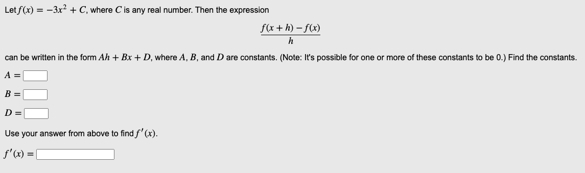 Let f(x) = -3x² + C, where C is any real number. Then the expression
f(x+h)-f(x)
h
can be written in the form Ah + Bx + D, where A, B, and D are constants. (Note: It's possible for one or more of these constants to be 0.) Find the constants.
A =
B =
D =
Use your answer from above to find f'(x).
f'(x) = [