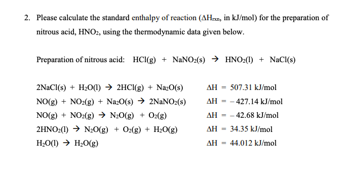 2. Please calculate the standard enthalpy of reaction (AHrxn, in kJ/mol) for the preparation of
nitrous acid, HNO2, using the thermodynamic data given below.
Preparation of nitrous acid: HCl(g) + NaNO2(s) → HNO2(1) + NaCl(s)
2NaCl(s) + H₂O(l) → 2HCl(g) + Na₂O(s)
NO(g) + NO₂(g) + Na2O(s) → 2NaNO2 (s)
NO(g) + NO₂(g) → N₂O(g) + O₂(g)
2HNO2(1)→ N₂O(g) + O2(g) + H₂O(g)
H₂O(1)→ H₂O(g)
ΔΗ =
507.31 kJ/mol
AH = -427.14 kJ/mol
AH = - 42.68 kJ/mol
34.35 kJ/mol
ΔΗ
ΔΗ = 44.012 kJ/mol
=