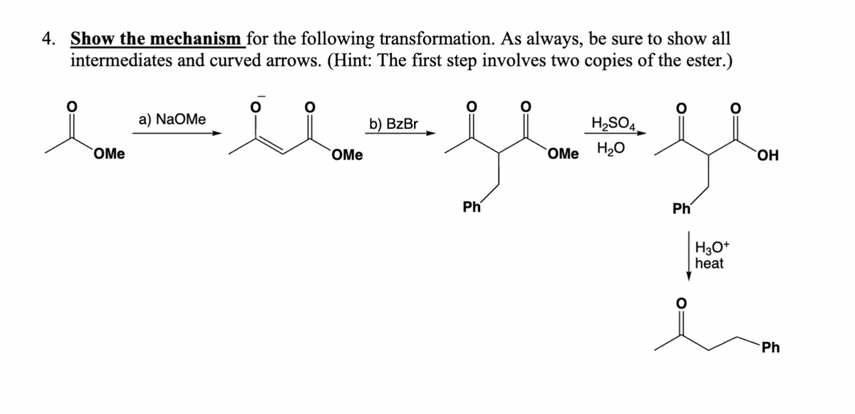 4. Show the mechanism for the following transformation. As always, be sure to show all
intermediates and curved arrows. (Hint: The first step involves two copies of the ester.)
a) NaOMe
OMe
OMe
b) BzBr
H,SO4.
OMeHཉྫO
་།།
Ph
Ph
H3O+
heat
Η
Ph